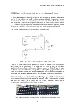 Convertidor de Bypass para un Panel Solar BP585
98
4.4.4.2 Circuito para la comparación de las corrientes de carga de la batería
La figura 4.4.15 muestra el circuito propuesto para alcanzar los objetivos del presente
ensayo. En este podemos ver que la corriente que carga la batería corresponde a la suma
de la corriente de salida del convertidor conectando al panel utilizado hasta el momento,
más la corriente a la salida del otro panel fotovoltaico. El diodo conectado entre el panel
PV2 y la batería tienen las mismas características que el que está en la salida del circuito
de potencia, y su misión es impedir que la batería se descargue a través del panel.
Este circuito se implementó físicamente en una placa adicional.
Figura 4.4.15. Curvas P-V obtenidas a partir de las medidas llevadas a cabo.
Como se ha citado anteriormente, para que el circuito de bypass activo sea ventajoso,
debe producirse un sombreado en la superficie del panel al que va conectado.
Igualmente, la intención es emplear, para el último ensayo, un obstáculo que provoque
en el panel una sombra diferente a lo largo del día. Esto implica que para realizar de una
forma relativamente correcta esta prueba experimental, los dos paneles deben tener un
sombreado muy parecido. Además, también deberían estar lo más próximos posibles.
Afortunadamente, se ha podido utilizar el panel contiguo que está a la misma altura que
el que hemos utilizado hasta el momento. De la misma forma, también se han adecuado
dos trozos de madera con la misma sección, grosor y longitud, basados en las
características iniciales del obstáculo inicial escogido.
Figura 4.4.16. Los sombreados proyectados sobre los dos paneles deben ser prácticamente iguales.
 