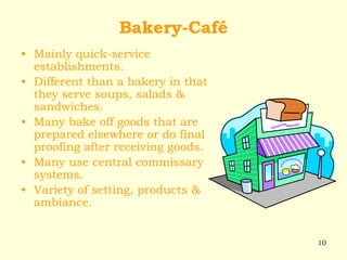 10
Bakery-Café
• Mainly quick-service
establishments.
• Different than a bakery in that
they serve soups, salads &
sandwiches.
• Many bake off goods that are
prepared elsewhere or do final
proofing after receiving goods.
• Many use central commissary
systems.
• Variety of setting, products &
ambiance.
 