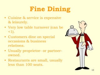 13
Fine Dining
• Cuisine & service is expensive
& leisurely.
• Very low table turnover (can be
<1).
• Customers dine on special
occasions & business
relations.
• Usually proprietor- or partner-
owned.
• Restaurants are small, usually
less than 100 seats.
 