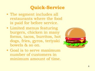 8
Quick-Service
• The segment includes all
restaurants where the food
is paid for before service.
• Limited menus featuring
burgers, chicken in many
forms, tacos, burritos, hot
dogs, fries, gyros, teriyaki
bowels & so on.
• Goal is to serve maximum
number of customers in
minimum amount of time.
 