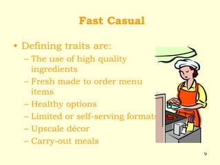 9
Fast Casual
• Defining traits are:
– The use of high quality
ingredients
– Fresh made to order menu
items
– Healthy options
– Limited or self-serving formats
– Upscale décor
– Carry-out meals
 