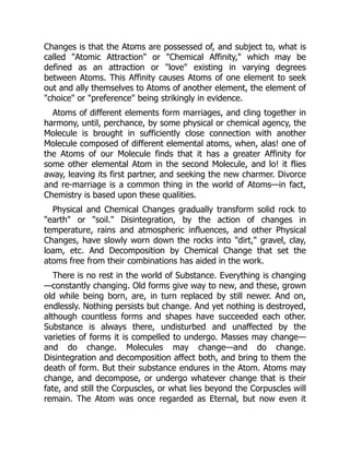 Changes is that the Atoms are possessed of, and subject to, what is
called "Atomic Attraction" or "Chemical Affinity," which may be
defined as an attraction or "love" existing in varying degrees
between Atoms. This Affinity causes Atoms of one element to seek
out and ally themselves to Atoms of another element, the element of
"choice" or "preference" being strikingly in evidence.
Atoms of different elements form marriages, and cling together in
harmony, until, perchance, by some physical or chemical agency, the
Molecule is brought in sufficiently close connection with another
Molecule composed of different elemental atoms, when, alas! one of
the Atoms of our Molecule finds that it has a greater Affinity for
some other elemental Atom in the second Molecule, and lo! it flies
away, leaving its first partner, and seeking the new charmer. Divorce
and re-marriage is a common thing in the world of Atoms—in fact,
Chemistry is based upon these qualities.
Physical and Chemical Changes gradually transform solid rock to
"earth" or "soil." Disintegration, by the action of changes in
temperature, rains and atmospheric influences, and other Physical
Changes, have slowly worn down the rocks into "dirt," gravel, clay,
loam, etc. And Decomposition by Chemical Change that set the
atoms free from their combinations has aided in the work.
There is no rest in the world of Substance. Everything is changing
—constantly changing. Old forms give way to new, and these, grown
old while being born, are, in turn replaced by still newer. And on,
endlessly. Nothing persists but change. And yet nothing is destroyed,
although countless forms and shapes have succeeded each other.
Substance is always there, undisturbed and unaffected by the
varieties of forms it is compelled to undergo. Masses may change—
and do change. Molecules may change—and do change.
Disintegration and decomposition affect both, and bring to them the
death of form. But their substance endures in the Atom. Atoms may
change, and decompose, or undergo whatever change that is their
fate, and still the Corpuscles, or what lies beyond the Corpuscles will
remain. The Atom was once regarded as Eternal, but now even it
 