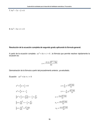 Cuadernillo de actividades para el desarrollo de habilidades matemáticas. 3º secundaria.
76
7.
8.
Resolución de la ecuación completa de segundo grado aplicando la fórmula general.
A partir de la ecuación completa , la fórmula que permite resolver rápidamente la
ecuación es:
√
Demostración de la fórmula a partir del procedimiento anterior, ya estudiado.
Ecuación
√
√
√
√
√
 