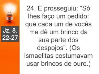 24. E prosseguiu: “Só
lhes faço um pedido:
que cada um de vocês
me dê um brinco da
sua parte dos
despojos”. (Os
ismaelitas costumavam
usar brincos de ouro.)
Jz. 8.
22-27
 