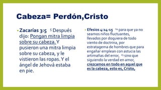 Cabeza= Perdón,Cristo
•Zacarías 3:5 5 Después
dijo: Pongan mitra limpia
sobre su cabeza.Y
pusieron una mitra limpia
sobre su cabeza, y le
vistieron las ropas.Y el
ángel de Jehová estaba
en pie.
• Efesios 4:14-15 14 para que ya no
seamos niños fluctuantes,
llevados por doquiera de todo
viento de doctrina, por
estratagema de hombres que para
engañar emplean con astucia las
artimañas del error, 15 sino que
siguiendo la verdad en amor,
crezcamos en todo en aquel que
es la cabeza, esto es, Cristo,
 