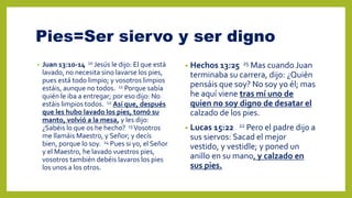 Pies=Ser siervo y ser digno
• Juan 13:10-14 10 Jesús le dijo: El que está
lavado, no necesita sino lavarse los pies,
pues está todo limpio; y vosotros limpios
estáis, aunque no todos. 11 Porque sabía
quién le iba a entregar; por eso dijo: No
estáis limpios todos. 12 Así que, después
que les hubo lavado los pies, tomó su
manto, volvió a la mesa, y les dijo:
¿Sabéis lo que os he hecho? 13 Vosotros
me llamáis Maestro, y Señor; y decís
bien, porque lo soy. 14 Pues si yo, el Señor
y el Maestro, he lavado vuestros pies,
vosotros también debéis lavaros los pies
los unos a los otros.
• Hechos 13:25 25 Mas cuando Juan
terminaba su carrera, dijo: ¿Quién
pensáis que soy? No soy yo él; mas
he aquí viene tras mí uno de
quien no soy digno de desatar el
calzado de los pies.
• Lucas 15:22 22 Pero el padre dijo a
sus siervos: Sacad el mejor
vestido, y vestidle; y poned un
anillo en su mano, y calzado en
sus pies.
 