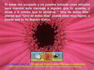 Autor: Ricardo Giha Yidi  – Enviado por E-mail a nuestra Web para su publicación. WEB DE LA IGLESIA DE CRISTO EN SEVILLA – http://www.idcsevilla.org Si estas tan ocupado y no puedes tomarte unos minutos para mandar este mensaje a alguien que tu quieras, y dices a ti mismo que lo enviaras “ Uno de estos días” piensa que “Uno de estos días” puede estar muy lejano, o puede que tu no llegues nunca. 
