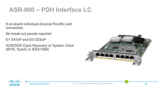 Cisco Connect 2017 © 2017 Cisco and/or its affiliates. All rights reserved. 49
ASR-900 – PDH Interface LC
8 on-board individual physical RJ-48C port
connectors
No break-out panels required
E1 SAToP and E0 CESoP
ACR/DCR Clock Recovery or System Clock
(BITS, SyncE or IEEE1588)
 