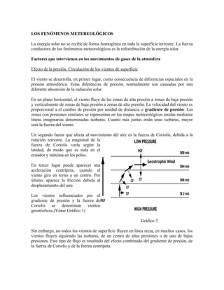 LOS FENÓMENOS METEREOLÓGICOS
La energía solar no se recibe de forma homogénea en toda la superficie terrestre. La fuerza
conductora de los fenómenos meteorológicos es la redistribución de la energía solar.
Factores que intervienen en los movimientos de gases de la atmósfera
Efecto de la presión. Circulación de los vientos de superficie
El viento se desarrolla, en primer lugar, como consecuencia de diferencias espaciales en la
presión atmosférica. Estas diferencias de presión, normalmente son causadas por una
diferente absorción de la radiación solar.
En un plano horizontal, el viento fluye de las zonas de alta presión a zonas de baja presión
y verticalmente de zonas de baja presión a zonas de alta presión. La velocidad del viento es
proporcional a el cambio de presión por unidad de distancia o gradiente de presión. Las
zonas con presiones similares se representan en los mapas meteorológicos unidas mediante
líneas imaginarias denominadas isobaras. Cuanto más juntas están unas isobaras, mayor
será la fuerza del viento.
Un segundo factor que afecta al movimiento del aire es la fuerza de Coriolis, debida a la
rotación terrestre. La magnitud de la
fuerza de Coriolis varía según la
latidud, de modo que es nula en el
ecuador y máxima en los polos.
En tercer lugar puede aparecer una
aceleración centrípeta, cuando el
viento gira en torno a un centro. Por
último, aparece la fricción debida al
desplazamiento del aire.
Los vientos influenciados por el
gradiente de presión y la fuerza de
Coriolis se denominan vientos
geostroficos.(Véase Gráfico 3)
Gráfico 3
Sin embargo, no todos los vientos de superficie fluyen en línea recta, en muchos casos, los
vientos fluyen siguiendo las isobaras, de un centro de altas presiones o de uno de bajas
presiones. Este tipo de flujo es resultado del efecto combinado del gradiente de presión, de
la fuerza de Coriolis y de la fuerza centrípeta.
 