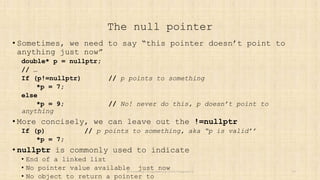 The null pointer
• Sometimes, we need to say “this pointer doesn’t point to
anything just now”
double* p = nullptr;
// …
If (p!=nullptr) // p points to something
*p = 7;
else
*p = 9; // No! never do this, p doesn’t point to
anything
• More concisely, we can leave out the !=nullptr
If (p) // p points to something, aka “p is valid’’
*p = 7;
• nullptr is commonly used to indicate
• End of a linked list
• No pointer value available just now
• No object to return a pointer to
Stroustrup/Programming/2024/Chapter15 20
 
