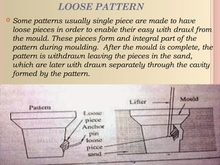 LOOSE PATTERN
 Some patterns usually single piece are made to have
loose pieces in order to enable their easy with drawl from
the mould. These pieces form and integral part of the
pattern during moulding. After the mould is complete, the
pattern is withdrawn leaving the pieces in the sand,
which are later with drawn separately through the cavity
formed by the pattern.
 