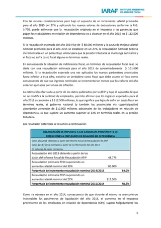 5
Con las mismas consideraciones pero bajo el supuesto de un incremento salarial promedio
para el año 2015 del 27% y aplicando los nuevos valores de deducciones conforme la R.G.
3.770, puede estimarse que la recaudación originada en el impuesto a las ganancias que
pagan los trabajadores en relación de dependencia va a alcanzar en el año 2015 los $ 112.500
millones.
Si la recaudación estimada del año 2014 fue de $ 80.000 millones y la pauta de mejora salarial
nominal promedio para el año 2015 se establece en un 27%, la recaudación nominal debería
incrementarse en un porcentaje similar para que la presión tributaria se mantenga constante y
el fisco no sufra costo fiscal alguno en términos reales.
En consecuencia la situación de indiferencia fiscal, en términos de recaudación fiscal real, se
daría con una recaudación estimada para el año 2015 de aproximadamente $ 101.600
millones. Si la recaudación esperada una vez aplicados los nuevos parámetros anunciados
fuera inferior a esta cifra, existiría un verdadero costo fiscal que debe asumir el fisco como
consecuencia de que sus ingresos nominales se incrementarían menos que los valores del año
anterior ajustados por la tasa de inflación.
La estimación efectuada a partir de los datos publicados por la AFIP y bajo el supuesto de que
no se modifica la cantidad de empleados, permite afirmar que los ingresos esperados para el
año 2015 ascenderán a $ 112.500 millones, lo que significa que lejos de sufrir un costo fiscal en
términos reales, el gobierno nacional (y también los provinciales vía coparticipación)
absorberán alrededor de $10.900 millones adicionales de los trabajadores en relación de
dependencia, lo que supone un aumento superior al 13% en términos reales en la presión
tributaria.
Los resultados obtenidos se resumen a continuación
RECAUDACIÓN DE IMPUESTO A LAS GANANCIAS PROVENIENTE DE
RETENCIONES A EMPLEADOS EN RELACION DE DEPENDENCIA
Datos año 2013 obtenidos a partir del Informe Anual de Recaudación de AFIP
Datos 2014 y 2015 estimados a partir de la información del año 2013
En millones de pesos corrientes
Recaudación año 2013 obtenida a partir de los
datos del Informe Anual de Recaudación AFIP 48.775
Recaudación estimada 2014 suponiendo un
aumento salarial nominal del 30% 80.000
Porcentaje de incremento recaudación nominal 2014/2013 64,0%
Recaudación estimada 2015 suponiendo un
aumento salarial nominal del 27% 112.500
Porcentaje de incremento recaudación nominal 2015/2014 40,6%
Como se observa en el año 2014, consecuencia de que durante el mismo se mantuvieron
inalterables los parámetros de liquidación del año 2013, el aumento en el impuesto
proveniente de los empleados en relación de dependencia (64%) superó holgadamente los
 