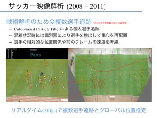 サッカー映像解析 (2008 – 2011)
•  戦術解析のための複数選手追跡
–  Color-based Particle Filterによる個人選手追跡
–  混雑状況時には識別器により選手を検出して重心を再配置
–  選手の相対的な位置関係や前のフレームの速度を考慮
リアルタイム(20fps)で複数選手追跡とグローバル位置推定
DIA’10若手奨励賞, SICE’10論文賞	
  
 