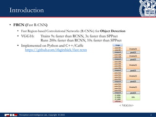• FRCN (Fast R-CNN)
• Fast Region-based Convolutional Networks (R-CNNs) for Object Detection
• VGG16: Trains 9x faster than RCNN, 3x faster than SPPnet
Runs 200x faster than RCNN, 10x faster than SPPnet
• Implemented on Python and C++/Caffe
https://github.com/rbgirshick/fast-rcnn
Perception and Intelligence Lab., Copyright © 2015 2
Introduction
< VGG16>
 