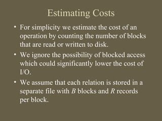 Estimating Costs
• For simplicity we estimate the cost of an
operation by counting the number of blocks
that are read or written to disk.
• We ignore the possibility of blocked access
which could significantly lower the cost of
I/O.
• We assume that each relation is stored in a
separate file with B blocks and R records
per block.
 