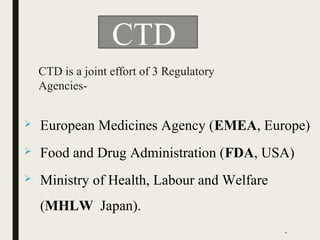  European Medicines Agency (EMEA, Europe)
 Food and Drug Administration (FDA, USA)
 Ministry of Health, Labour and Welfare
(MHLW Japan).
CTD
CTD is a joint effort of 3 Regulatory
Agencies-
*
 