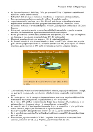 Producción de Pera en Miguel Riglos
• Le siguen en importancia Sudáfrica y Chile, que generan el 22% y 18% del total producido en el
hemisferio austral, respectivamente.
• Sólo el 10% de la producción mundial de peras frescas se comercializa internacionalmente.
• Las exportaciones mundiales promedian 1,5 millones de toneladas anuales.
• Argentina ocupa el primer lugar con el 30% del total, posición que ha logrado gracias a una
regularidad en la oferta de variedades que gozan de buena aceptación y reconocida calidad.
• El caso más destacado es la variedad argentina William’s, que ingresa en contraestación a la Unión
Europea.
• Esta ventaja comparativa permite pensar en la posibilidad de expandir las ventas hacia nuevos
mercados, incrementando los ingresos del sistema frutícola en su conjunto.
• China -que duplicó el volumen de sus exportaciones en el período 2001-2005- sigue a la Argentina
en el ranking de exportadores con una oferta del 23% del total mundial.
• El resto de los países oferentes, no superan el 10% de participación cada uno.
• La demanda mundial de pera fresca es liderada por Rusia, con el 25% del volumen total, seguida
por Alemania que participa con el 12%. Durante el período 2001-2005, Rusia triplicó sus compras
mundiales, que ascendieron en 2005 a 300 mil toneladas y muestran tendencia creciente.
• A nivel mundial, William’s es la variedad con mayor demanda, seguida por la Packham's Triumph.
• Al igual que la producción, las importaciones están fuertemente concentradas en el hemisferio
norte.
• En cambio, para el caso de las exportaciones mundiales de pera fresca, los países del Hemisferio
Sur tienen un mejor protagonismo, ya que concentran el 45% de las ventas.
• En el período 2001-2005, el comercio mundial de pera fresca disminuyó 3%, mientras que en los
países productores el consumo interno y la industrialización crecieron 13%.
• En promedio, sólo el 10% de la producción mundial de pera se industrializa; el principal destino
son las conservas, seguido por la elaboración de jugos concentrados.
• Rusia procesa el 50% de su producción, mientras que EE.UU. destina a industria el 40%.
• En el hemisferio sur, Australia, Nueva Zelanda y Sudáfrica procesan el 40% de su producción de
pera cada uno.
• El mercado de jugo concentrado de 70º Brix (los grados Brix representan la concentración de
azúcares), es liderado por EE.UU. y Argentina, que elaboran el 90% del total.
Producción Mundial de Pera Fresca 2005
..Fuente: Dirección de Industria Alimentaria sobre la base de datos
..de USDA...
22
 