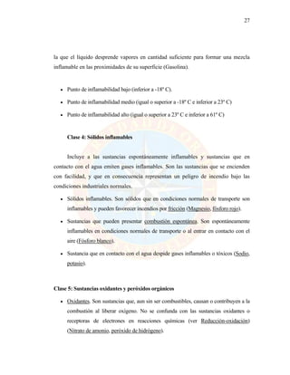 27
la que el líquido desprende vapores en cantidad suficiente para formar una mezcla
inflamable en las proximidades de su superficie (Gasolina).
• Punto de inflamabilidad bajo (inferior a -18º C).
• Punto de inflamabilidad medio (igual o superior a -18º C e inferior a 23º C)
• Punto de inflamabilidad alto (igual o superior a 23º C e inferior a 61º C)
Clase 4: Sólidos inflamables
Incluye a las sustancias espontáneamente inflamables y sustancias que en
contacto con el agua emiten gases inflamables. Son las sustancias que se encienden
con facilidad, y que en consecuencia representan un peligro de incendio bajo las
condiciones industriales normales.
• Sólidos inflamables. Son sólidos que en condiciones normales de transporte son
inflamables y pueden favorecer incendios por fricción (Magnesio, fósforo rojo).
• Sustancias que pueden presentar combustión espontánea. Son espontáneamente
inflamables en condiciones normales de transporte o al entrar en contacto con el
aire (Fósforo blanco).
• Sustancia que en contacto con el agua despide gases inflamables o tóxicos (Sodio,
potasio).
Clase 5: Sustancias oxidantes y peróxidos orgánicos
• Oxidantes. Son sustancias que, aun sin ser combustibles, causan o contribuyen a la
combustión al liberar oxígeno. No se confunda con las sustancias oxidantes o
receptoras de electrones en reacciones químicas (ver Reducción-oxidación)
(Nitrato de amonio, peróxido de hidrógeno).
 