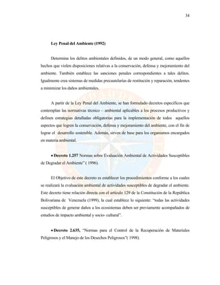 34
Ley Penal del Ambiente (1992)
Determina los delitos ambientales definidos, de un modo general, como aquellos
hechos que violen disposiciones relativas a la conservación, defensa y mejoramiento del
ambiente. También establece las sanciones penales correspondientes a tales delitos.
Igualmente crea sistemas de medidas precautelarías de restitución y reparación, tendentes
a minimizar los daños ambientales.
A partir de la Ley Penal del Ambiente, se han formulado decretos específicos que
contemplan las normativas técnico – ambiental aplicables a los procesos productivos y
definen estrategias detalladas obligatorias para la implementación de todos aquellos
aspectos que logren la conservación, defensa y mejoramiento del ambiente, con el fin de
lograr el desarrollo sostenible. Además, sirven de base para los organismos encargados
en materia ambiental.
• Decreto 1.257 Normas sobre Evaluación Ambiental de Actividades Susceptibles
de Degradar el Ambiente” ( 1996).
El Objetivo de este decreto es establecer los procedimientos conforme a los cuales
se realizará la evaluación ambiental de actividades susceptibles de degradar el ambiente.
Este decreto tiene relación directa con el artículo 129 de la Constitución de la República
Bolivariana de Venezuela (1999), la cual establece lo siguiente: “todas las actividades
susceptibles de generar daños a los ecosistemas deben ser previamente acompañados de
estudios de impacto ambiental y socio- cultural”.
• Decreto 2.635, “Normas para el Control de la Recuperación de Materiales
Peligrosos y el Manejo de los Desechos Peligrosos”( 1998).
 