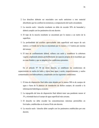 36
2. Los desechos deberán ser mezclados con suelo autóctono u otro material
absorbente que les confiera la resistencia y compactación del suelo circundante.
3. La mezcla suelo / desecho resultante no debe de exceder 50% de humedad y
deberá cumplir con los parámetros de este decreto.
4. El tope de la mezcla resultante se encontrará por lo menos a un metro de la
superficie.
5. La profundidad del acuífero aprovechable más superficial será mayor de seis
metros y el fondo de la fosa se encontrará por lo menos a 1.5 metros por encima
del mismo.
6. El área de confinamiento deberá, sellarse con suelo y restablecer la cobertura
vegetal, empleando plantas preferiblemente de especies propias de la localidad, que
no sean frutales y que se adapten a las condiciones presentes.
En el artículo Nº 50 de dicho decreto, se establecen las condiciones de
esparcimiento en suelos de lodos y ripios base agua y aceite, respectivamente; y suelos
contaminados con hidrocarburos, cumpliendo con las siguientes condiciones:
1. El área de disposición final debe estar alejada por lo menos 500 m de cuerpos de
agua o fuera de la planicie de inundación de dichos cuerpos, de acuerdo a la
información hidrológica existente.
2. La topografía del área de disposición final deberá tener una pendiente menor al
3%, orientada hacia el cuerpo de agua superficial más cercana.
3. El desecho no debe exceder las concentraciones máximas permisibles en
lixiviados, establecidas en el anexo D de este decreto.
4. La mezcla suelo / desecho debe cumplir con los parámetros establecidos por este
decreto.
 