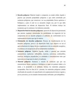 40
 Desecho peligroso: Material simple o compuesto, en estado sólido, liquido o
gaseoso que presenta propiedades peligrosas o que están constituido por
sustancias peligrosas, que conservan o no sus propiedades físicos químicas o
biológicas y para el cual no se encuentra ningún uso, por lo que debe
implementarse un método de disposición final. El término incluye los
recipientes que lo contienen o los hubieren contenido.
 Disposición final de desechos peligrosos: operación de deposición permanente
que permite mantener minimizadas las posibilidades de migración de los
componentes de un desecho peligroso al ambiente, de conformidad con la
reglamentación técnica que rige la materia.
 Eliminación de desechos peligrosos: Proceso de transformación de los
desechos peligrosos, previo a la disposición final, cuyo objetivo no sea el
aprovechamiento de algunos de sus componentes ni de su contenido energético,
ni conduzca a la recuperación de los componentes resultantes.
 Sustancia peligrosa: Sustancia liquida, sólida o gaseosa que presenta
características explosivas, inflamables, reactivas, corrosivas, combustibles,
reactivas, biológicas perjudiciales, en cantidades o concentraciones tales que
representa un riesgo para la salud y el ambiente.
 Material peligroso: Sustancia o mezcla de sustancias que por sus
características físicas, químicas o biológicas es capaz de producir daños a la
salud, a la propiedad o al ambiente. Incluye los materiales peligrosos
recuperables. Para los fines de la presente, los materiales peligrosos estarán
clasificados de acuerdo a lo especificado en la reglamentación técnica vigente y
en los convenios y en los tratados internacionales ratificados por la República.
 