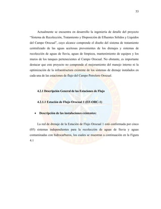 53
Actualmente se encuentra en desarrollo la ingeniería de detalle del proyecto
“Sistema de Recolección, Tratamiento y Disposición de Efluentes Sólidos y Líquidos
del Campo Orocual”, cuyo alcance comprende el diseño del sistema de tratamiento
centralizado de las aguas aceitosas provenientes de los drenajes y sistemas de
recolección de aguas de lluvia, aguas de limpieza, mantenimiento de equipos y los
muros de los tanques pertenecientes al Campo Orocual. No obstante, es importante
destacar que este proyecto no comprende el mejoramiento del manejo interno ni la
optimización de la infraestructura existente de los sistemas de drenaje instalados en
cada una de las estaciones de flujo del Campo Petrolero Orocual.
4.2.1 Descripción General de las Estaciones de Flujo
4.2.1.1 Estación de Flujo Orocual 1 (EF-ORC-1)
• Descripción de las instalaciones existentes:
La red de drenaje de la Estación de Flujo Orocual 1 está conformada por cinco
(05) sistemas independientes para la recolección de aguas de lluvia y aguas
contaminadas con hidrocarburos, los cuales se muestran a continuación en la Figura
4.1
 
