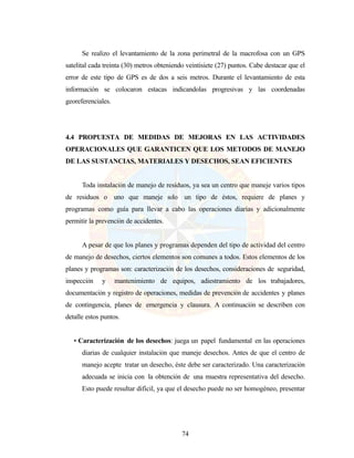 74
Se realizo el levantamiento de la zona perimetral de la macrofosa con un GPS
satelital cada treinta (30) metros obteniendo veintisiete (27) puntos. Cabe destacar que el
error de este tipo de GPS es de dos a seis metros. Durante el levantamiento de esta
información se colocaron estacas indicandolas progresivas y las coordenadas
georeferenciales.
4.4 PROPUESTA DE MEDIDAS DE MEJORAS EN LAS ACTIVIDADES
OPERACIONALES QUE GARANTICEN QUE LOS METODOS DE MANEJO
DE LAS SUSTANCIAS, MATERIALES Y DESECHOS, SEAN EFICIENTES
Toda instalación de manejo de residuos, ya sea un centro que maneje varios tipos
de residuos o uno que maneje solo un tipo de éstos, requiere de planes y
programas como guía para llevar a cabo las operaciones diarias y adicionalmente
permitir la prevención de accidentes.
A pesar de que los planes y programas dependen del tipo de actividad del centro
de manejo de desechos, ciertos elementos son comunes a todos. Estos elementos de los
planes y programas son: caracterización de los desechos, consideraciones de seguridad,
inspección y mantenimiento de equipos, adiestramiento de los trabajadores,
documentación y registro de operaciones, medidas de prevención de accidentes y planes
de contingencia, planes de emergencia y clausura. A continuación se describen con
detalle estos puntos.
• Caracterización de los desechos: juega un papel fundamental en las operaciones
diarias de cualquier instalación que maneje desechos. Antes de que el centro de
manejo acepte tratar un desecho, éste debe ser caracterizado. Una caracterización
adecuada se inicia con la obtención de una muestra representativa del desecho.
Esto puede resultar difícil, ya que el desecho puede no ser homogéneo, presentar
 