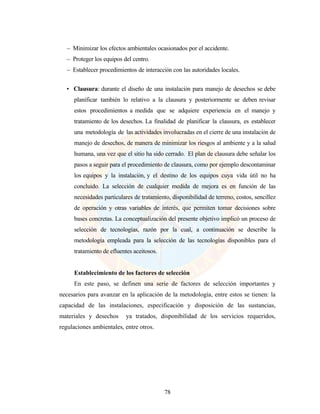 78
— Minimizar los efectos ambientales ocasionados por el accidente.
— Proteger los equipos del centro.
— Establecer procedimientos de interacción con las autoridades locales.
• Clausura: durante el diseño de una instalación para manejo de desechos se debe
planificar también lo relativo a la clausura y posteriormente se deben revisar
estos procedimientos a medida que se adquiere experiencia en el manejo y
tratamiento de los desechos. La finalidad de planificar la clausura, es establecer
una metodología de las actividades involucradas en el cierre de una instalación de
manejo de desechos, de manera de minimizar los riesgos al ambiente y a la salud
humana, una vez que el sitio ha sido cerrado. El plan de clausura debe señalar los
pasos a seguir para el procedimiento de clausura, como por ejemplo descontaminar
los equipos y la instalación, y el destino de los equipos cuya vida útil no ha
concluido. La selección de cualquier medida de mejora es en función de las
necesidades particulares de tratamiento, disponibilidad de terreno, costos, sencillez
de operación y otras variables de interés, que permiten tomar decisiones sobre
bases concretas. La conceptualización del presente objetivo implicó un proceso de
selección de tecnologías, razón por la cual, a continuación se describe la
metodología empleada para la selección de las tecnologías disponibles para el
tratamiento de efluentes aceitosos.
Establecimiento de los factores de selección
En este paso, se definen una serie de factores de selección importantes y
necesarios para avanzar en la aplicación de la metodología, entre estos se tienen: la
capacidad de las instalaciones, especificación y disposición de las sustancias,
materiales y desechos ya tratados, disponibilidad de los servicios requeridos,
regulaciones ambientales, entre otros.
 