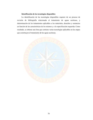 79
Identificación de las tecnologías disponibles
La identificación de las tecnologías disponibles requiere de un proceso de
revisión de bibliografía relacionada al tratamiento de aguas aceitosas, y
determinación de los tratamientos aplicables a los materiales, desechos y sustancias
en función de las características de los mismos y a la especificación requerida. Como
resultado, se obtiene una lista que contiene varias tecnologías aplicables en las etapas
que constituyen el tratamiento de las aguas aceitosas.
 