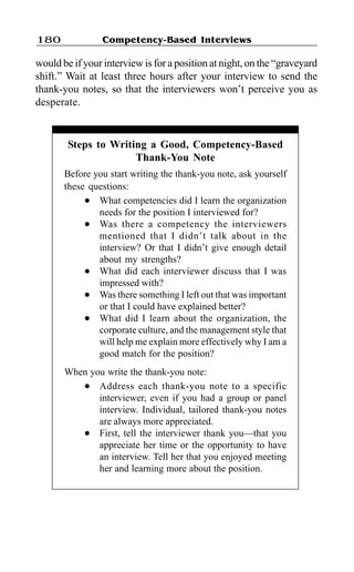 180              Competency-Based Interviews

would be if your interview is for a position at night, on the “graveyard
shift.” Wait at least three hours after your interview to send the
thank-you notes, so that the interviewers won’t perceive you as
desperate.


        Steps to Writing a Good, Competency-Based
                      Thank-You Note
       Before you start writing the thank-you note, ask yourself
       these questions:
            l  What competencies did I learn the organization
               needs for the position I interviewed for?
            l  Was there a competency the interviewers
               mentioned that I didn’t talk about in the
               interview? Or that I didn’t give enough detail
               about my strengths?
            l  What did each interviewer discuss that I was
               impressed with?
            l  Was there something I left out that was important
               or that I could have explained better?
            l  What did I learn about the organization, the
               corporate culture, and the management style that
               will help me explain more effectively why I am a
               good match for the position?
       When you write the thank-you note:
          l   Address each thank-you note to a specific
              interviewer, even if you had a group or panel
              interview. Individual, tailored thank-you notes
              are always more appreciated.
          l   First, tell the interviewer thank you—that you
              appreciate her time or the opportunity to have
              an interview. Tell her that you enjoyed meeting
              her and learning more about the position.
 