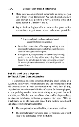 192               Competency-Based Interviews

    l    Make your accomplishment statements as strong as you
         can without lying. Remember: We talked about spinning
         your answer in as positive a way as possible while still
         being honest in Chapters 4 and 5.
     l   Try to include high-profile examples that your senior
         executives might know about, whenever possible.


               A few examples of good competency-based
                      accomplishment statements:
         l   Worked as key member of focus group looking at best
             practices for data management; helped create business
             case for buying more disk space.
         l   Recognized by vice president for successfully leading
             project team reducing utility processing from three
             hours to 10 minutes per day and increasing accuracy
             30 percent; improved customer relationships with six
             major clients.


Set Up and Use a System
to Track Your Competencies
    It is important to spend some time thinking about setting up a
system to track your accomplishments and the competencies that
are demonstrated in each accomplishment. Very few, if any,
organizations have developed this kind of system for their employees,
so you probably need to think about setting up a system that will
work for you. Whether you use a Word table, an Excel spreadsheet,
an Access database, software programs for your PDA or
BlackBerry, or an old-fashioned paper filing system, you should
include accomplishments related to:
    l    The competencies identified for your current position.
    l    The competencies you would need for positions you would
         like to be considered for in the future.
 