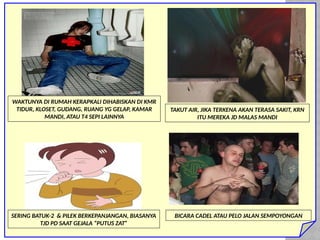 WAKTUNYA DI RUMAH KERAPKALI DIHABISKAN DI KMR
TIDUR, KLOSET, GUDANG, RUANG YG GELAP, KAMAR
MANDI, ATAU T4 SEPI LAINNYA
TAKUT AIR, JIKA TERKENA AKAN TERASA SAKIT, KRN
ITU MEREKA JD MALAS MANDI
SERING BATUK-2 & PILEK BERKEPANJANGAN, BIASANYA
TJD PD SAAT GEJALA “PUTUS ZAT”
BICARA CADEL ATAU PELO JALAN SEMPOYONGAN
 