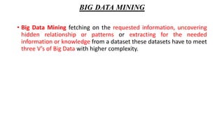 BIG DATA MINING
• Big Data Mining fetching on the requested information, uncovering
hidden relationship or patterns or extracting for the needed
information or knowledge from a dataset these datasets have to meet
three V’s of Big Data with higher complexity.
 