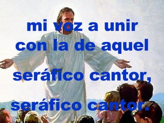 mi voz a unir con la de aquel seráfico cantor, seráfico cantor.   