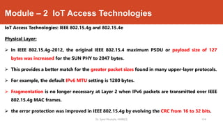 Module – 2 IoT Access Technologies
IoT Access Technologies: IEEE 802.15.4g and 802.15.4e
Physical Layer:
 In IEEE 802.15.4g-2012, the original IEEE 802.15.4 maximum PSDU or payload size of 127
bytes was increased for the SUN PHY to 2047 bytes.
 This provides a better match for the greater packet sizes found in many upper-layer protocols.
 For example, the default IPv6 MTU setting is 1280 bytes.
 Fragmentation is no longer necessary at Layer 2 when IPv6 packets are transmitted over IEEE
802.15.4g MAC frames.
 the error protection was improved in IEEE 802.15.4g by evolving the CRC from 16 to 32 bits.
Dr. Syed Mustafa, HKBKCE 134
 
