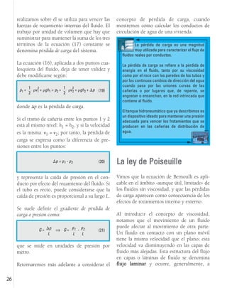 realizamos sobre él se utiliza para vencer las
fuerzas de rozamiento internas del fluido. El
trabajo por unidad de volumen que hay que
suministrar para mantener la suma de los tres
términos de la ecuación (17) constante se
denomina pérdida de carga del sistema.
La ecuación (16), aplicada a dos puntos cua-
lesquiera del fluido, deja de tener validez y
debe modificarse según:
donde p es la pérdida de carga.
Si el tramo de cañería entre los puntos 1 y 2
está al mismo nivel: h1 = h2, y si la velocidad
es la misma: v1 = v2; por tanto, la pérdida de
carga se expresa como la diferencia de pre-
siones entre los puntos:
y representa la caída de presión en el con-
ducto por efecto del rozamiento del fluido. Si
el tubo es recto, puede considerarse que la
caída de presión es proporcional a su largo L.
Se suele definir el gradiente de pérdida de
carga o presión como:
que se mide en unidades de presión por
metro.
Retornaremos más adelante a considerar el
concepto de pérdida de carga, cuando
mostremos cómo calcular los conductos de
circulación de agua de una vivienda.
La ley de Poiseuille
Vimos que la ecuación de Bernoulli es apli-
cable en el ámbito -aunque útil, limitado- de
los fluidos sin viscosidad, y que las pérdidas
de carga aparecen como consecuencia de los
efectos de rozamientos interno y externo.
Al introducir el concepto de viscosidad,
notamos que el movimiento de un fluido
puede afectar al movimiento de otra parte.
Un fluido en contacto con un plano móvil
tiene la misma velocidad que el plano; esta
velocidad va disminuyendo en las capas de
fluido más alejadas. Esta estructura del flujo
en capas o láminas de fluido se denomina
flujo laminar y ocurre, generalmente, a
26
(19)
p1 + v1 + gh1 = p2 + v2 + gh2 + p
1
2
2 1
2
2
(20)
p = p1 - p2
(21)
G = p
L
La pérdida de carga es una magnitud
muy utilizada para caracterizar el flujo de
fluidos reales por conductos.
La pérdida de carga se refiere a la pérdida de
energía en el fluido, tanto por su viscosidad
como por el roce con las paredes de los tubos y
por los continuos cambios de dirección del agua
cuando pasa por las uniones curvas de las
cañerías o por lugares que, de repente, se
angostan o ensanchan, en la red intrincada que
contiene al fluido.
El tanque hidroneumático que ya describimos es
un dispositivo ideado para mantener una presión
adecuada para vencer los frotamientos que se
producen en las cañerías de distribución de
agua.
G =
p1
L
p2
L
-
Ÿ
 