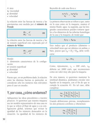 A: área
: viscosidad
: densidad
v: velocidad
La relación entre las fuerzas de inercia y las
gravitatorias está medida por el número de
Froude:
La relación entre las fuerzas de inercia y las
de tensión superficial está expresada por el
número de Weber:
Donde:
L: dimensión característica de la configu-
ración
: tensión superficial
: densidad
v: velocidad
Puesto que, en un problema dado, la relación
entre las distintas fuerzas es particular, se
consideran sólo los números más relevantes
para el caso en estudio.
Y,porcasa,¿cómoandamos?
Apliquemos las ideas precedentes a nuestro
proyecto. Si queremos que nuestra maqueta
sea un modelo representativo de una casa en
lo que se refiere al flujo de agua y a su con-
figuración global, tenemos que revisar la
igualdad de los números destacados en la
situación. La igualdad de los números de
Reynolds de cada una lleva a:
La primera observación se refiere a que, tanto
en la casa como en la maqueta, usamos el
mismo fluido: agua. La segunda, que las lon-
gitudes características pueden tomarse igua-
les a los diámetros de las tuberías homólogas
de la casa y la maqueta, de modo que:
Esto indica que el producto (diámetro x
velocidad) tiene que ser idéntico en ambas; o
bien, puesto que LR  DC / DM, debe verifi-
carse:
Como, típicamente, vC = 200 cm/s, vM
debería ser 2000 cm/s, que reconocemos
como un valor muy alto para la maqueta.
De otra manera, si queremos mantener la
similitud dinámica, podríamos circular otro
líquido en la maqueta, con el fin de que se
cumpla la ecuación 41. En tal caso, debe
cumplirse:
Usando definiciones previas, reemplazamos
los dos primeros corchetes y obtenemos:
50
(39)
=
M a
M g
v2
L g
(40)
=
M a
L
Lv2
(41)
=
C vC LC
C
M vM LM
M
=
DC vC DM vM
=
vM 10 vC
M
M
=
DC
DM

 . VC
VM

 . C
C


M
M
=
LR
TR

 . C
C


2
 