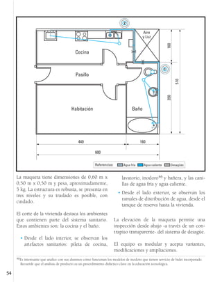 La maqueta tiene dimensiones de 0,60 m x
0,50 m x 0,50 m y pesa, aproximadamente,
5 kg. La estructura es robusta, se presenta en
tres niveles y su traslado es posible, con
cuidado.
El corte de la vivienda destaca los ambientes
que contienen parte del sistema sanitario.
Estos ambientes son: la cocina y el baño.
• Desde el lado interior, se observan los
artefactos sanitarios: pileta de cocina,
lavatorio, inodoro46 y bañera, y las cani-
llas de agua fría y agua caliente.
• Desde el lado exterior, se observan los
ramales de distribución de agua, desde el
tanque de reserva hasta la vivienda.
La elevación de la maqueta permite una
inspección desde abajo -a través de un con-
trapiso transparente- del sistema de desagüe.
El equipo es modular y acepta variantes,
modificaciones y ampliaciones.
54
Habitación Baño
Cocina
Pasillo
Aire
y Luz
440
600
160 350
160
510
Referencias: Agua caliente
Agua fría Desagües
46Es interesante que analice con sus alumnos cómo funcionan los modelos de inodoro que tienen servicio de bidet incorporado.
Recuerde que el análisis de producto es un procedimiento didáctico clave en la educación tecnológica.
 