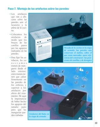 • Los artefactos
que van a ubi-
carse sobre las
paredes son: el
lavatorio y la
pileta de la coci-
na.
• Colocamos los
artefactos de
modo que los
brazos de las
canillas pasen
por los agujeros
realizados en las
paredes.
• Para fijar los ar-
tefactos, les co-
n e c t a m o s
tramos de man-
guera desde el
lado exterior;
estos tramos tie-
nen que calzar
firmemente en
las paredes de
los orificios y
soportar a los
artefactos por
efecto del roza-
miento. De aquí
la importancia
de haber hecho
los agujeros del
tamaño justo
para que las
mangueras que-
den trabadas.
69
Mesada de la cocina en la etapa
de armado; las paredes aún
conservan el nailon, sobre el
que están marcadas -para refe-
rencia del constructor- las posi-
ciones de canillas y de desagües
Artefactos del baño en
la etapa de armado
Paso 7. Montaje de los artefactos sobre las paredes
 