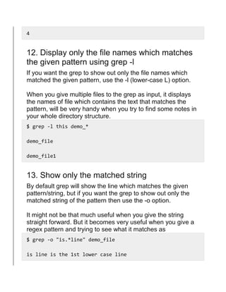 4
12. Display only the file names which matches
the given pattern using grep -l
If you want the grep to show out only the file names which
matched the given pattern, use the -l (lower-case L) option.
When you give multiple files to the grep as input, it displays
the names of file which contains the text that matches the
pattern, will be very handy when you try to find some notes in
your whole directory structure.
$ grep -l this demo_*
demo_file
demo_file1
13. Show only the matched string
By default grep will show the line which matches the given
pattern/string, but if you want the grep to show out only the
matched string of the pattern then use the -o option.
It might not be that much useful when you give the string
straight forward. But it becomes very useful when you give a
regex pattern and trying to see what it matches as
$ grep -o "is.*line" demo_file
is line is the 1st lower case line
 