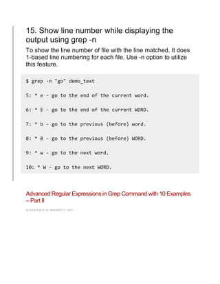 15. Show line number while displaying the
output using grep -n
To show the line number of file with the line matched. It does
1-based line numbering for each file. Use -n option to utilize
this feature.
$ grep -n "go" demo_text
5: * e - go to the end of the current word.
6: * E - go to the end of the current WORD.
7: * b - go to the previous (before) word.
8: * B - go to the previous (before) WORD.
9: * w - go to the next word.
10: * W - go to the next WORD.
Advanced Regular Expressions in Grep Command with 10 Examples
– Part II
by SASIKALA on JANUARY 17, 2011
 