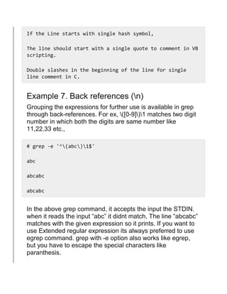 If the Line starts with single hash symbol,
The line should start with a single quote to comment in VB
scripting.
Double slashes in the beginning of the line for single
line comment in C.
Example 7. Back references (n)
Grouping the expressions for further use is available in grep
through back-references. For ex, ([0-9])1 matches two digit
number in which both the digits are same number like
11,22,33 etc.,
# grep -e '^(abc)1$'
abc
abcabc
abcabc
In the above grep command, it accepts the input the STDIN.
when it reads the input “abc” it didnt match, The line “abcabc”
matches with the given expression so it prints. If you want to
use Extended regular expression its always preferred to use
egrep command. grep with -e option also works like egrep,
but you have to escape the special characters like
paranthesis.
 