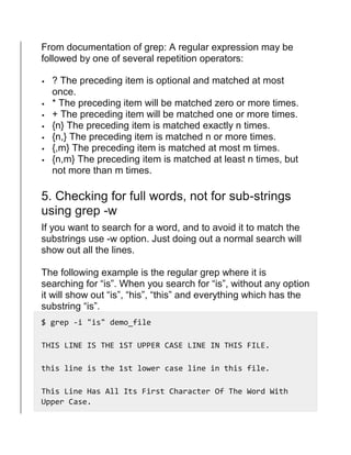 From documentation of grep: A regular expression may be
followed by one of several repetition operators:
 ? The preceding item is optional and matched at most
once.
 * The preceding item will be matched zero or more times.
 + The preceding item will be matched one or more times.
 {n} The preceding item is matched exactly n times.
 {n,} The preceding item is matched n or more times.
 {,m} The preceding item is matched at most m times.
 {n,m} The preceding item is matched at least n times, but
not more than m times.
5. Checking for full words, not for sub-strings
using grep -w
If you want to search for a word, and to avoid it to match the
substrings use -w option. Just doing out a normal search will
show out all the lines.
The following example is the regular grep where it is
searching for “is”. When you search for “is”, without any option
it will show out “is”, “his”, “this” and everything which has the
substring “is”.
$ grep -i "is" demo_file
THIS LINE IS THE 1ST UPPER CASE LINE IN THIS FILE.
this line is the 1st lower case line in this file.
This Line Has All Its First Character Of The Word With
Upper Case.
 