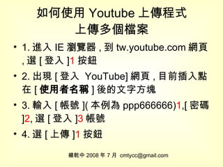如何使用 Youtube 上傳程式 上傳多個檔案 1. 進入 IE 瀏覽器 , 到 tw.youtube.com 網頁 , 選 [ 登入 ] 1 按鈕 2. 出現 [ 登入  YouTube] 網頁 , 目前插入點在 [ 使用者名稱 ] 後的文字方塊 3. 輸入 [ 帳號 ]( 本例為 ppp666666) 1 ,[ 密碼 ] 2 , 選 [ 登入 ] 3 帳號 4. 選 [ 上傳 ] 1 按鈕 楊乾中 2008 年 7 月  [email_address] 