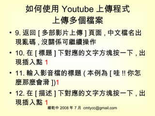 如何使用 Youtube 上傳程式 上傳多個檔案 9. 返回 [ 多部影片上傳 ] 頁面 , 中文檔名出現亂碼 , 沒關係可繼續操作 10. 在 [ 標題 ] 下對應的文字方塊按一下 , 出現插入點 1 11. 輸入影音檔的標題 ( 本例為 [ 哇 !! 你怎麼那麼會滑 ]) 1 12. 在 [ 描述 ] 下對應的文字方塊按一下 , 出現插入點 1 楊乾中 2008 年 7 月  [email_address] 