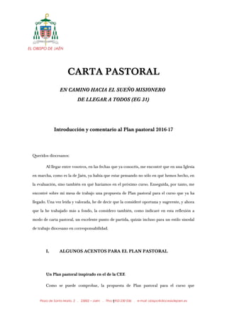 EL OBISPO DE JAÉN
CARTA PASTORAL
EN CAMINO HACIA EL SUEÑO MISIONERO
DE LLEGAR A TODOS (EG 31)
Introducción y comentario al Plan pastoral 2016-17
Queridos diocesanos:
Al llegar entre vosotros, en las fechas que ya conocéis, me encontré que en una Iglesia
en marcha, como es la de Jaén, ya había que estar pensando no sólo en qué hemos hecho, en
la evaluación, sino también en qué haríamos en el próximo curso. Enseguida, por tanto, me
encontré sobre mi mesa de trabajo una propuesta de Plan pastoral para el curso que ya ha
llegado. Una vez leída y valorada, he de decir que la consideré oportuna y sugerente, y ahora
que la he trabajado más a fondo, la considero también, como indicaré en esta reflexión a
modo de carta pastoral, un excelente punto de partida, quizás incluso para un estilo sinodal
de trabajo diocesano en corresponsabilidad.
I. ALGUNOS ACENTOS PARA EL PLAN PASTORAL
Un Plan pastoral inspirado en el de la CEE
Como se puede comprobar, la propuesta de Plan pastoral para el curso que
Plaza de Santa María, 2 . 23002 – Jaén . Tfno.: 953 230 036 . e-mail: obispo@diocesisdejaen.es1
 