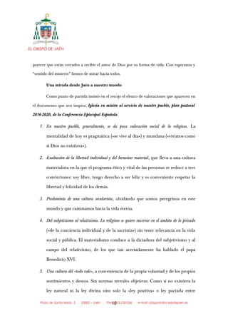 EL OBISPO DE JAÉN
parecer que están cerrados a recibir el amor de Dios por su forma de vida. Con esperanza y
“sentido del misterio” hemos de mirar hacia todos.
Una mirada desde Jaén a nuestro mundo
Como punto de partida insisto en el recojo el elenco de valoraciones que aparecen en
el documento que nos inspira: Iglesia en misión al servicio de nuestro pueblo, plan pastoral
2016-2020, de la Conferencia Episcopal Española.
1. En nuestro pueblo, generalmente, se da poca valoración social de lo religioso. La
mentalidad de hoy es pragmática («se vive al día») y mundana («vivimos como
si Dios no existiera»).
2. Exaltación de la libertad individual y del bienestar material, que lleva a una cultura
materialista en la que el programa ético y vital de las personas se reduce a tres
convicciones: soy libre, tengo derecho a ser feliz y es conveniente respetar la
libertad y felicidad de los demás.
3. Predominio de una cultura secularista, olvidando que somos peregrinos en este
mundo y que caminamos hacia la vida eterna.
4. Del subjetivismo al relativismo. Lo religioso se quiere encerrar en el ámbito de lo privado
(«de la conciencia individual y de la sacristía») sin tener relevancia en la vida
social y pública. El materialismo conduce a la dictadura del subjetivismo y al
campo del relativismo, de los que tan acertadamente ha hablado el papa
Benedicto XVI.
5. Una cultura del «todo vale», a conveniencia de la propia voluntad y de los propios
sentimientos y deseos. Sin normas morales objetivas. Como si no existiera la
ley natural ni la ley divina sino solo la «ley positiva» o ley pactada entre
Plaza de Santa María, 2 . 23002 – Jaén . Tfno.: 953 230 036 . e-mail: obispo@diocesisdejaen.es10
 