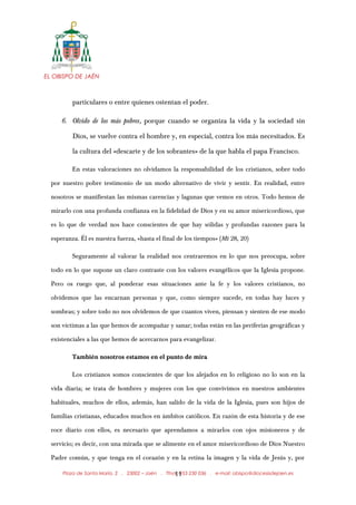 EL OBISPO DE JAÉN
particulares o entre quienes ostentan el poder.
6. Olvido de los más pobres, porque cuando se organiza la vida y la sociedad sin
Dios, se vuelve contra el hombre y, en especial, contra los más necesitados. Es
la cultura del «descarte y de los sobrantes» de la que habla el papa Francisco.
En estas valoraciones no olvidamos la responsabilidad de los cristianos, sobre todo
por nuestro pobre testimonio de un modo alternativo de vivir y sentir. En realidad, entre
nosotros se manifiestan las mismas carencias y lagunas que vemos en otros. Todo hemos de
mirarlo con una profunda confianza en la fidelidad de Dios y en su amor misericordioso, que
es lo que de verdad nos hace conscientes de que hay sólidas y profundas razones para la
esperanza. Él es nuestra fuerza, «hasta el final de los tiempos» (Mt 28, 20)
Seguramente al valorar la realidad nos centraremos en lo que nos preocupa, sobre
todo en lo que supone un claro contraste con los valores evangélicos que la Iglesia propone.
Pero os ruego que, al ponderar esas situaciones ante la fe y los valores cristianos, no
olvidemos que las encarnan personas y que, como siempre sucede, en todas hay luces y
sombras; y sobre todo no nos olvidemos de que cuantos viven, piensan y sienten de ese modo
son víctimas a las que hemos de acompañar y sanar; todas están en las periferias geográficas y
existenciales a las que hemos de acercarnos para evangelizar.
También nosotros estamos en el punto de mira
Los cristianos somos conscientes de que los alejados en lo religioso no lo son en la
vida diaria; se trata de hombres y mujeres con los que convivimos en nuestros ambientes
habituales, muchos de ellos, además, han salido de la vida de la Iglesia, pues son hijos de
familias cristianas, educados muchos en ámbitos católicos. En razón de esta historia y de ese
roce diario con ellos, es necesario que aprendamos a mirarlos con ojos misioneros y de
servicio; es decir, con una mirada que se alimente en el amor misericordioso de Dios Nuestro
Padre común, y que tenga en el corazón y en la retina la imagen y la vida de Jesús y, por
Plaza de Santa María, 2 . 23002 – Jaén . Tfno.: 953 230 036 . e-mail: obispo@diocesisdejaen.es11
 