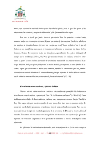 EL OBISPO DE JAÉN
tanto, que observe la realidad como quiere hacerlo la Iglesia, para la que “los gozos y las
esperanzas, las tristezas y angustias del mundo” (GS 1) son también las suyas.
Por eso, al igual que Jesús, nuestras parroquias han de aprender a mirar hacia
cuantos andan por otras rutas, por muy lejanas que estén de las nuestras. En efecto, a la hora
de analizar la situación hemos de tener en cuenta que es el “lugar teológico” en el que el
Señor se nos manifiesta; pues es en el contexto social donde se muestran los signos de los
tiempos. Hemos de reconocer todas las situaciones, aprendiendo de Jesús a distinguir el
campo de la siembra (cf. Mt 13,3-9). Para que nuestra mirada sea cercana, hemos de estar
entre la gente. “A veces sentimos la tentación de ser cristianos manteniendo una prudente distancia de las
llagas del Señor. Pero Jesús quiere que toquemos la miseria humana, que toquemos la carne sufriente de los
demás. Espera que renunciemos a buscar esos cobertizos personales o comunitarios que nos permiten
mantenernos a distancia del nudo de la tormenta humana, para que aceptemos de verdad entrar en contacto
con la existencia concreta de los otros y conozcamos la fuerza de la ternura” (EG 270).
Con el mirar misericordioso y paterno de Dios
Nuestra mirada a este mundo en cambio, a este cambio de época (EG 52), la haremos
con el mirar misericordioso y paterno de Dios. “Y vio Dios que era bueno” (cf. Gn 1,36). Estas
palabras primordiales de la creación no caducan para quienes creemos en Cristo. También
hoy Dios sigue mirando nuestro mundo de este modo. Eso hace que en nuestro modo de
mirar no pueda haber pesimismo o fatalismo, sino de una profunda esperanza. Para eso es
necesario tener siempre en cuenta la primacía de la presencia de Dios en la observación del
mundo. Él también en esas situaciones nos precede en el corazón de aquellos que quizás le
ignoren y le rechacen. La primacía de la gracia ha de alimentar la mirada de la Iglesia hacia
el mundo.
La Iglesia no se confunde con el mundo, pero no se separa de él. No se sitúa tampoco
Plaza de Santa María, 2 . 23002 – Jaén . Tfno.: 953 230 036 . e-mail: obispo@diocesisdejaen.es12
 