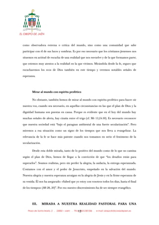 EL OBISPO DE JAÉN
como observadora externa o crítica del mundo, sino como una comunidad que sabe
participar con él de sus luces y sombras. Es por eso necesario que los cristianos jienenses nos
situemos en actitud de escucha de una realidad que nos envuelve y de la que formamos parte;
que estemos muy atentos a la realidad en la que vivimos. Mirándola desde la fe, seguro que
escucharemos los ecos de Dios también en este tiempo y veremos notables señales de
esperanza.
Mirar al mundo con espíritu profético
No obstante, también hemos de mirar al mundo con espíritu profético para hacer oír
nuestra voz, cuando sea necesario, en aquellas circunstancias en las que el plan de Dios y la
dignidad humana son puestas en causa. Porque es evidente que en el hoy del mundo hay
muchas señales de alerta, hay cizaña entre el trigo (cf. Mt 13,24-30). Es necesario reconocer
que nuestra sociedad está “bajo el paraguas ambiental de una fuerte secularización”. Pero
miremos a esa situación como un signo de los tiempos que nos lleva a evangelizar. La
relevancia de la fe se hace más patente cuando nos tomamos en serio el fenómeno de la
secularización.
Desde esta doble mirada, tanto de lo positivo del mundo como de lo que no camina
según el plan de Dios, hemos de llegar a la convicción de que “los desafíos están para
superarlos”. Seamos realistas, pero sin perder la alegría, la audacia, la entrega esperanzada.
Contamos con el amor y el poder de Jesucristo, empeñado en la salvación del mundo.
Nuestra alegría y nuestra esperanza arraigan en la alegría de Jesús y en la firme esperanza de
su venida. Él nos ha asegurado: «Sabed que yo estoy con vosotros todos los días, hasta el final
de los tiempos» (Mt 28, 20)”. Por eso nuestro discernimiento ha de ser siempre evangélico.
III. MIRADA A NUESTRA REALIDAD PASTORAL PARA UNA
Plaza de Santa María, 2 . 23002 – Jaén . Tfno.: 953 230 036 . e-mail: obispo@diocesisdejaen.es13
 